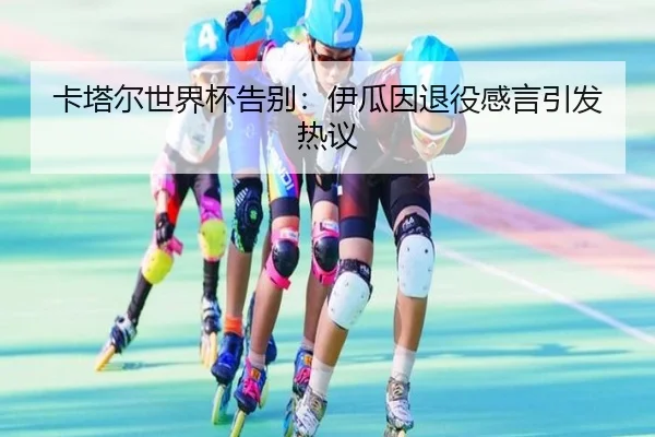 卡塔尔世界杯告别:伊瓜因退役感言引发热议